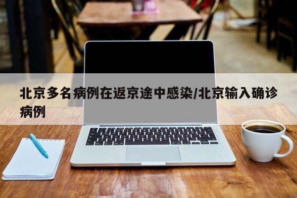 北京多名病例在返京途中感染/北京输入确诊病例