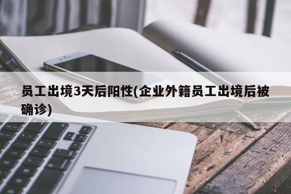 员工出境3天后阳性(企业外籍员工出境后被确诊)