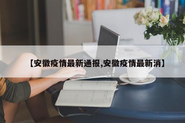 【安徽疫情最新通报,安徽疫情最新消】