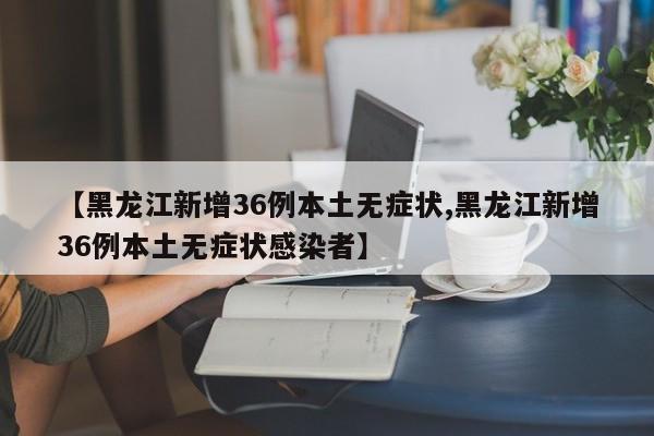 【黑龙江新增36例本土无症状,黑龙江新增36例本土无症状感染者】
