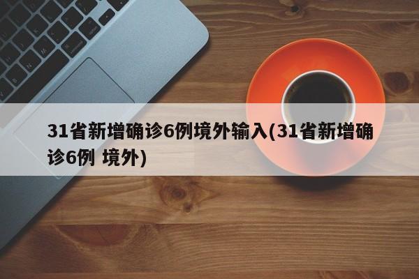 31省新增确诊6例境外输入(31省新增确诊6例 境外)