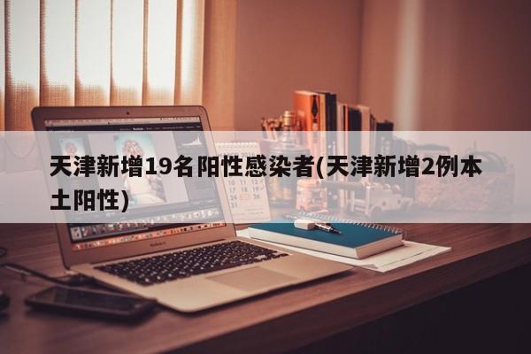 天津新增19名阳性感染者(天津新增2例本土阳性)