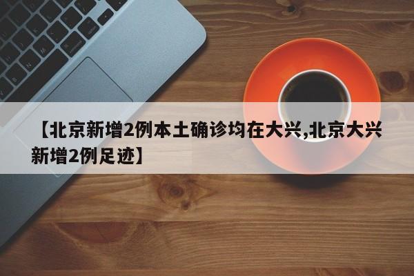 【北京新增2例本土确诊均在大兴,北京大兴新增2例足迹】