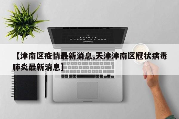 【津南区疫情最新消息,天津津南区冠状病毒肺炎最新消息】