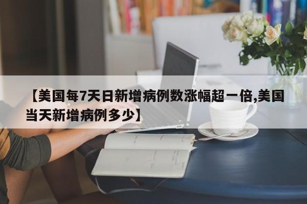 【美国每7天日新增病例数涨幅超一倍,美国当天新增病例多少】