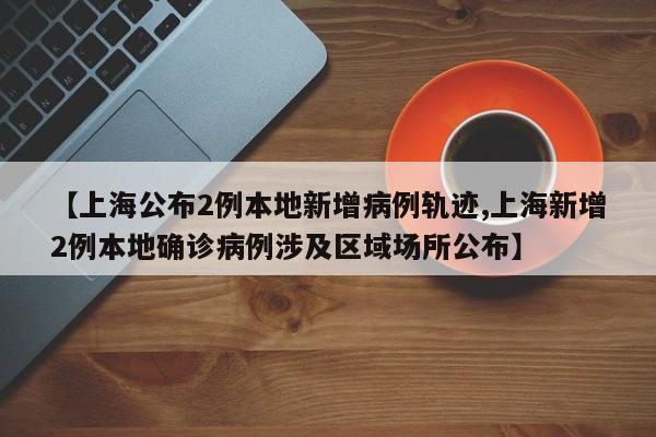 【上海公布2例本地新增病例轨迹,上海新增2例本地确诊病例涉及区域场所公布】