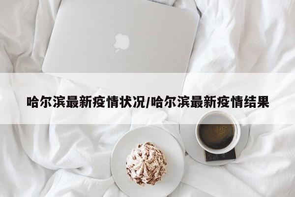 哈尔滨最新疫情状况/哈尔滨最新疫情结果