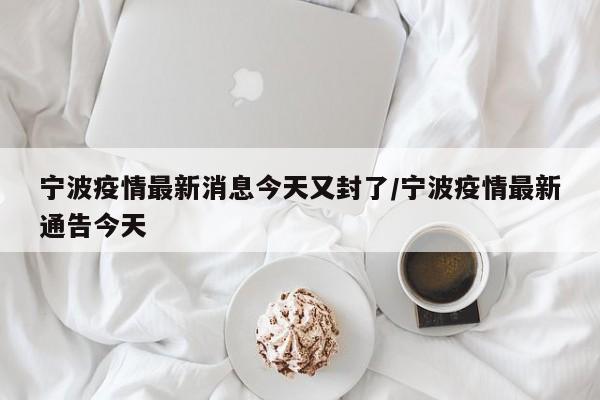 宁波疫情最新消息今天又封了/宁波疫情最新通告今天
