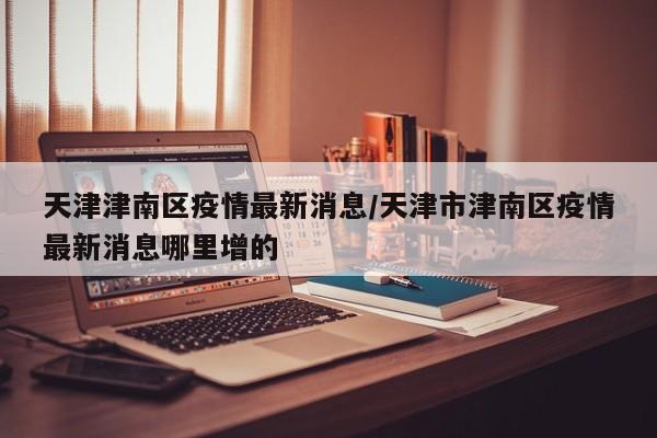 天津津南区疫情最新消息/天津市津南区疫情最新消息哪里增的