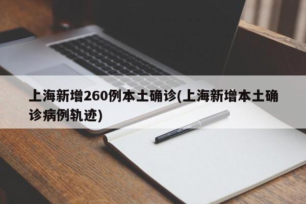 上海新增260例本土确诊(上海新增本土确诊病例轨迹)