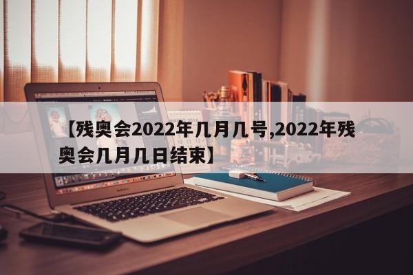 【残奥会2022年几月几号,2022年残奥会几月几日结束】
