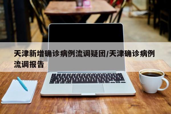 天津新增确诊病例流调疑团/天津确诊病例 流调报告
