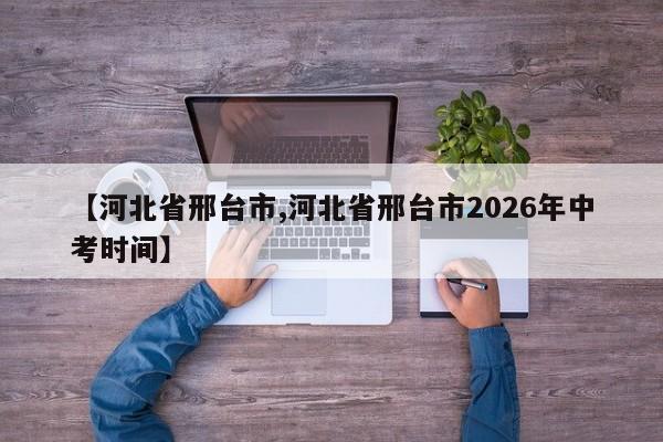 【河北省邢台市,河北省邢台市2026年中考时间】