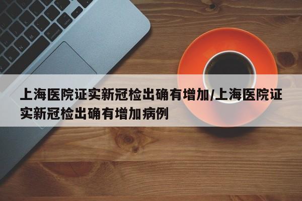 上海医院证实新冠检出确有增加/上海医院证实新冠检出确有增加病例